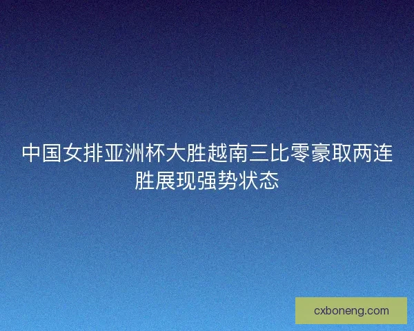 中国女排亚洲杯大胜越南三比零豪取两连胜展现强势状态