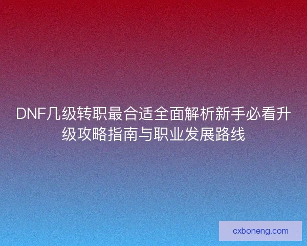 DNF几级转职最合适全面解析新手必看升级攻略指南与职业发展路线